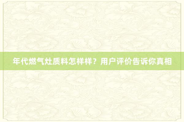 年代燃气灶质料怎样样？用户评价告诉你真相