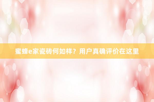 蜜蜂e家瓷砖何如样？用户真确评价在这里