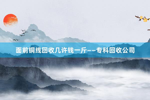 面前铜线回收几许钱一斤——专科回收公司