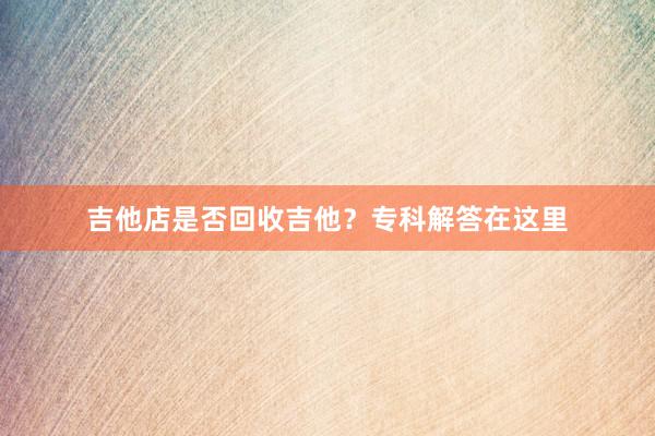 吉他店是否回收吉他？专科解答在这里