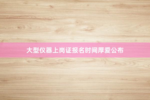 大型仪器上岗证报名时间厚爱公布