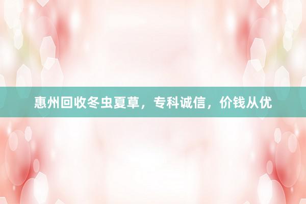 惠州回收冬虫夏草，专科诚信，价钱从优
